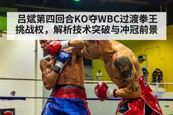 吕斌第四回合KO夺WBC过渡拳王挑战权，解析技术突破与冲冠前景